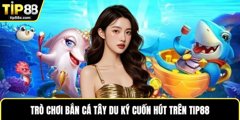 Trò chơi bắn cá Tây Du Ký cuốn hút trên TIP88